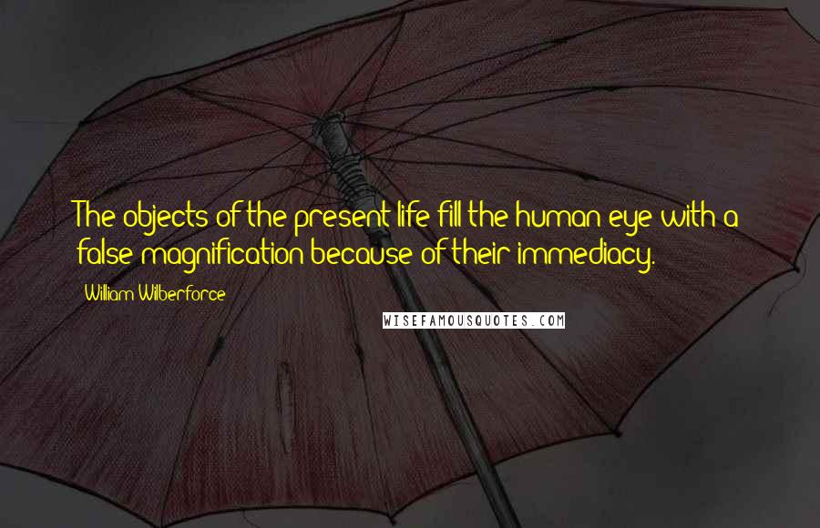 William Wilberforce quotes: The objects of the present life fill the human eye with a false magnification because of their immediacy. William Wilberforce quotes: The objects of the present life fill the human eye with a false magnification because of their immediacy.