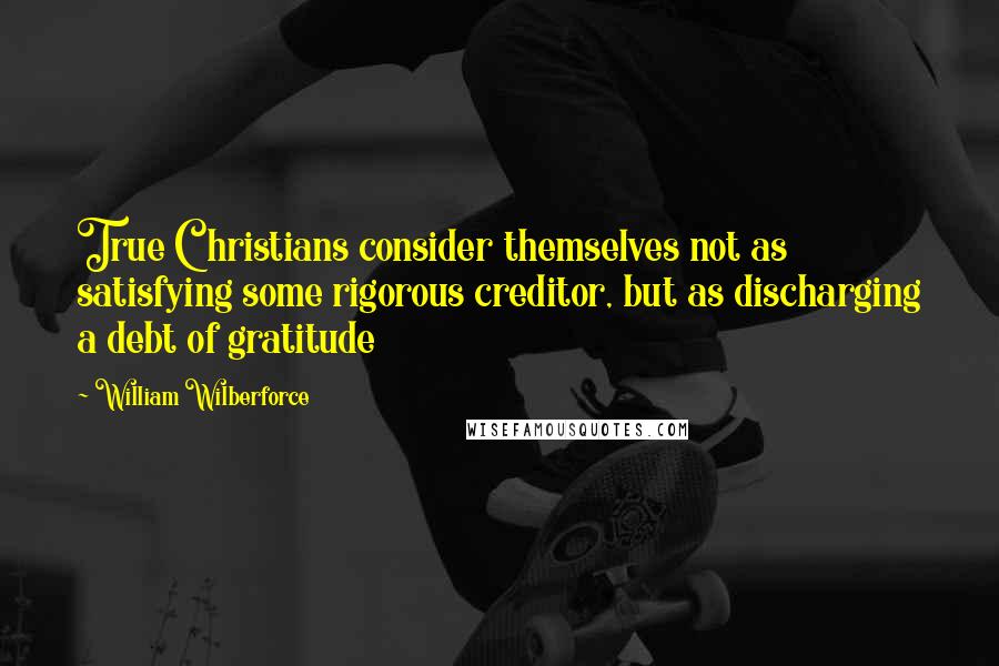 William Wilberforce quotes: True Christians consider themselves not as satisfying some rigorous creditor, but as discharging a debt of gratitude