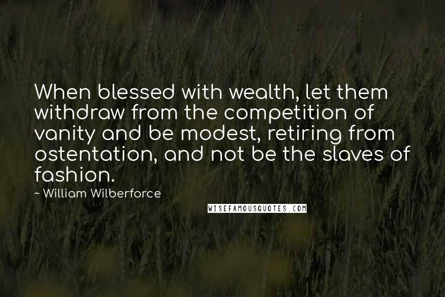 William Wilberforce quotes: When blessed with wealth, let them withdraw from the competition of vanity and be modest, retiring from ostentation, and not be the slaves of fashion.