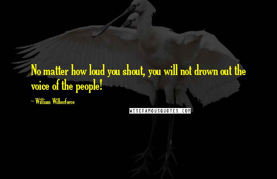 William Wilberforce quotes: No matter how loud you shout, you will not drown out the voice of the people!