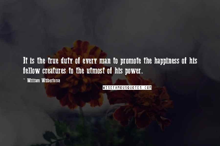 William Wilberforce quotes: It is the true duty of every man to promote the happiness of his fellow creatures to the utmost of his power.