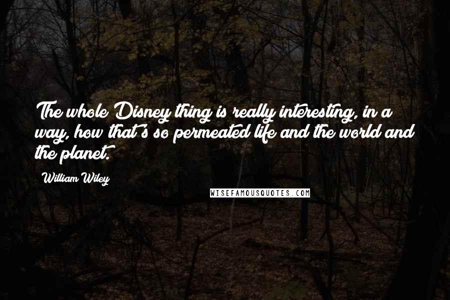 William Wiley quotes: The whole Disney thing is really interesting, in a way, how that's so permeated life and the world and the planet.