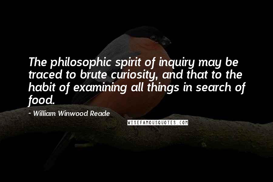 William Winwood Reade quotes: The philosophic spirit of inquiry may be traced to brute curiosity, and that to the habit of examining all things in search of food. William Winwood Reade quotes: The philosophic spirit of inquiry may be traced to brute curiosity, and that to the habit of examining all things in search of food.
