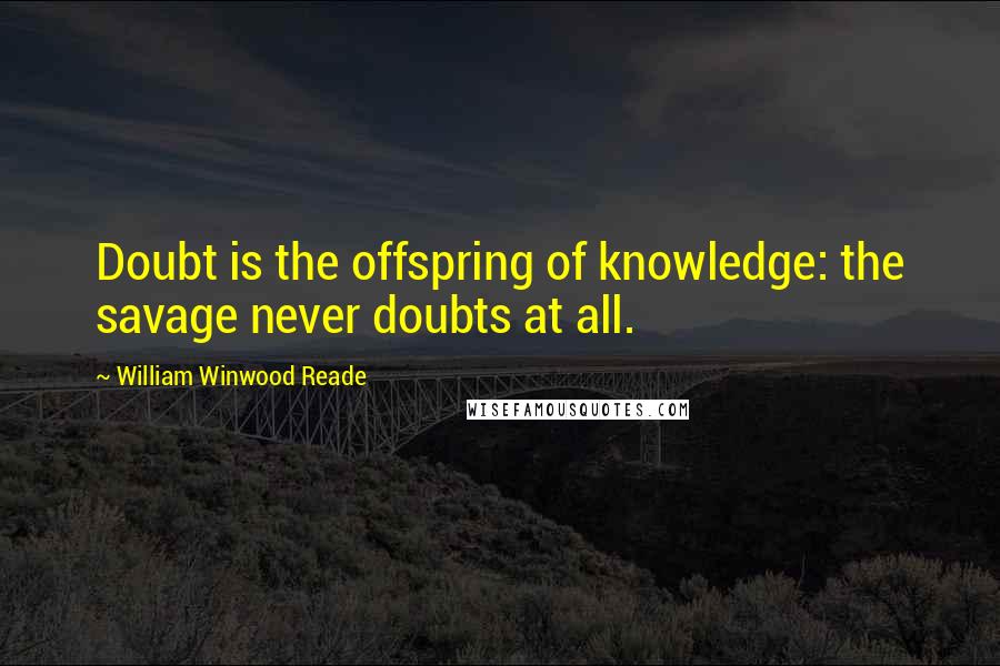 William Winwood Reade quotes: Doubt is the offspring of knowledge: the savage never doubts at all.