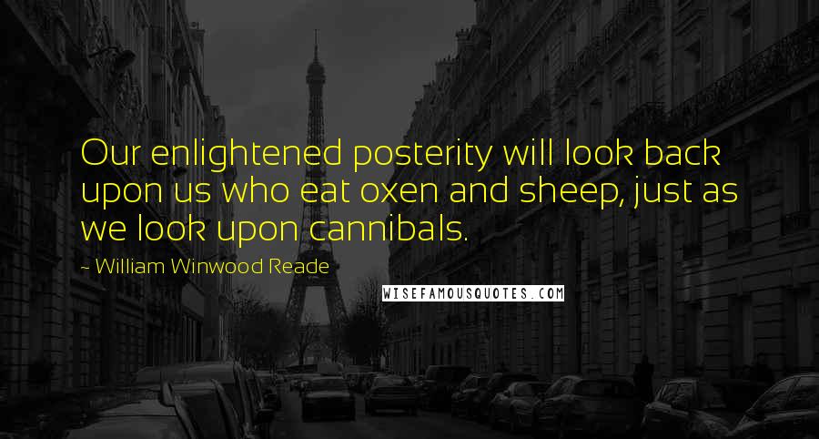William Winwood Reade quotes: Our enlightened posterity will look back upon us who eat oxen and sheep, just as we look upon cannibals.