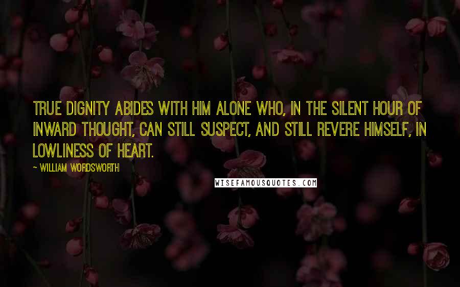 William Wordsworth quotes: True dignity abides with him alone Who, in the silent hour of inward thought, Can still suspect, and still revere himself, In lowliness of heart.