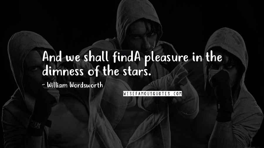 William Wordsworth quotes: And we shall findA pleasure in the dimness of the stars.