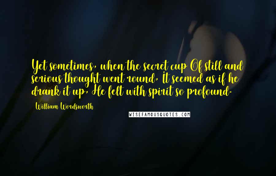 William Wordsworth quotes: Yet sometimes, when the secret cup Of still and serious thought went round, It seemed as if he drank it up, He felt with spirit so profound.