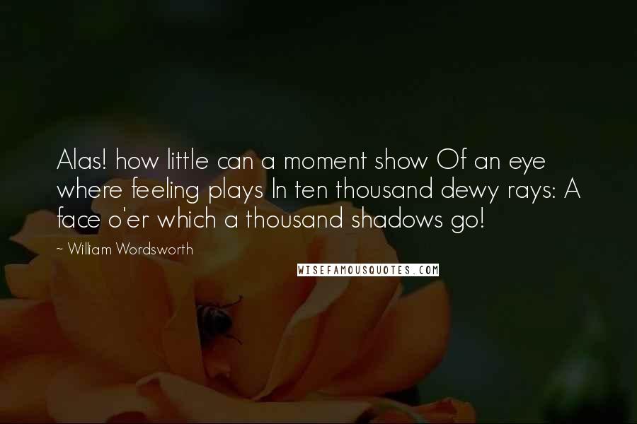 William Wordsworth quotes: Alas! how little can a moment show Of an eye where feeling plays In ten thousand dewy rays: A face o'er which a thousand shadows go!