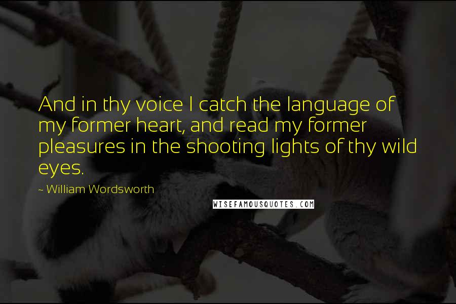 William Wordsworth quotes: And in thy voice I catch the language of my former heart, and read my former pleasures in the shooting lights of thy wild eyes.
