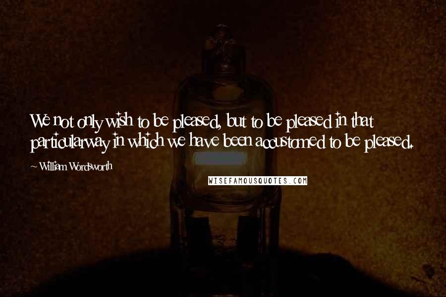 William Wordsworth quotes: We not only wish to be pleased, but to be pleased in that particularway in which we have been accustomed to be pleased.