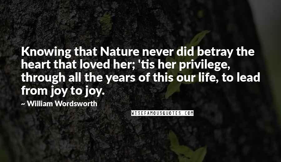 William Wordsworth quotes: Knowing that Nature never did betray the heart that loved her; 'tis her privilege, through all the years of this our life, to lead from joy to joy. William Wordsworth quotes: Knowing that Nature never did betray the heart that loved her; 'tis her privilege, through all the years of this our life, to lead from joy to joy.