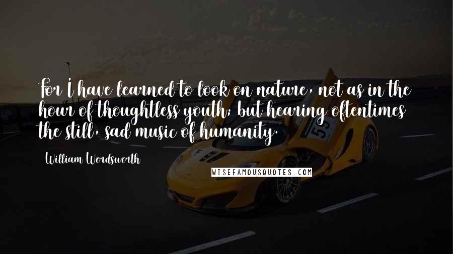 William Wordsworth quotes: For I have learned to look on nature, not as in the hour of thoughtless youth; but hearing oftentimes the still, sad music of humanity.