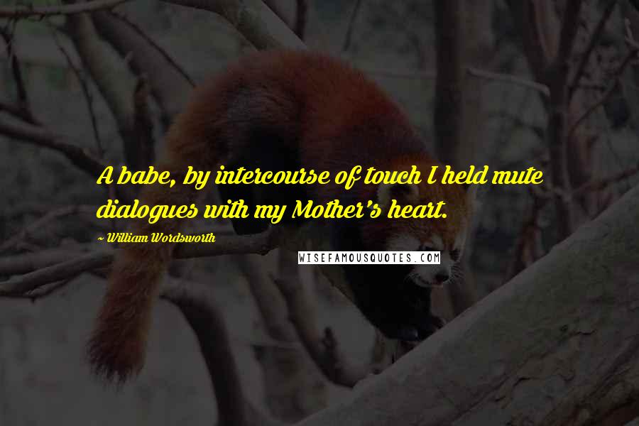 William Wordsworth quotes: A babe, by intercourse of touch I held mute dialogues with my Mother's heart.
