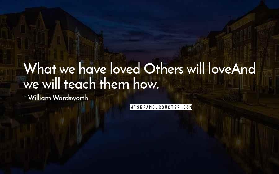 William Wordsworth quotes: What we have loved Others will loveAnd we will teach them how.