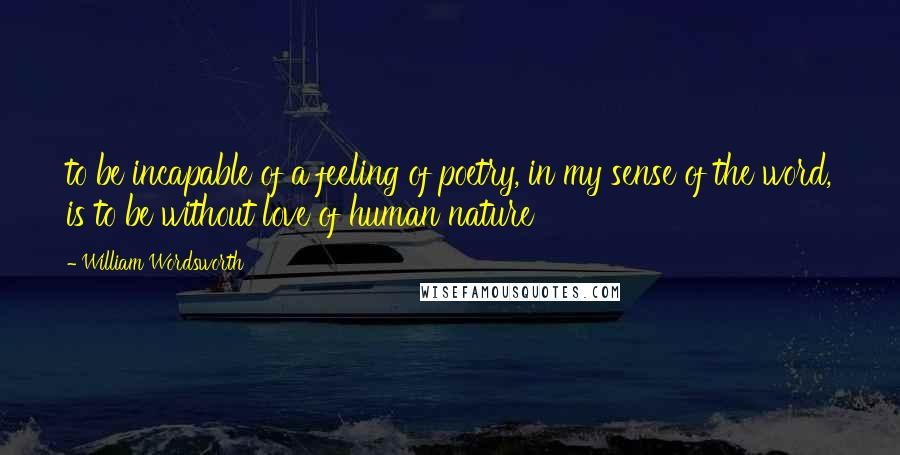 William Wordsworth quotes: to be incapable of a feeling of poetry, in my sense of the word, is to be without love of human nature