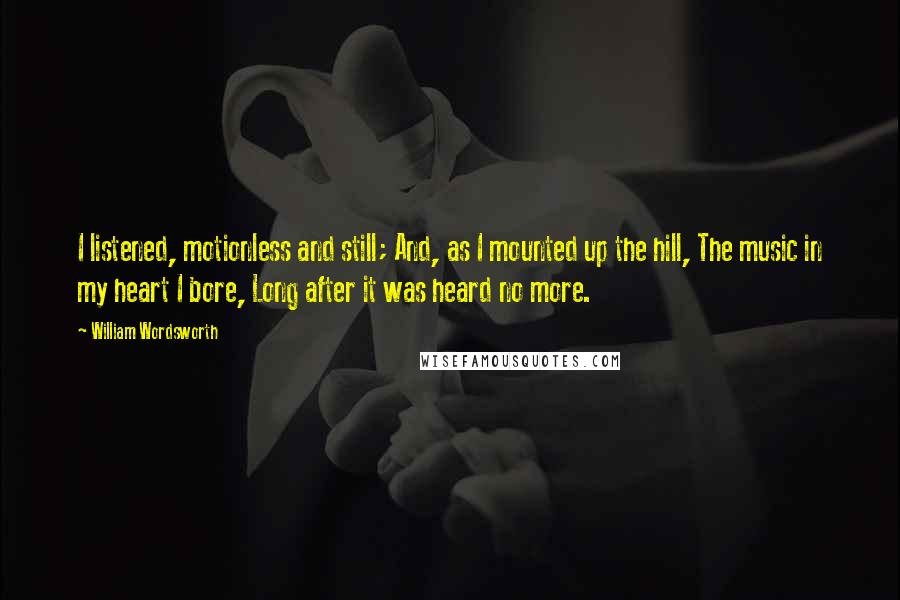 William Wordsworth quotes: I listened, motionless and still; And, as I mounted up the hill, The music in my heart I bore, Long after it was heard no more.