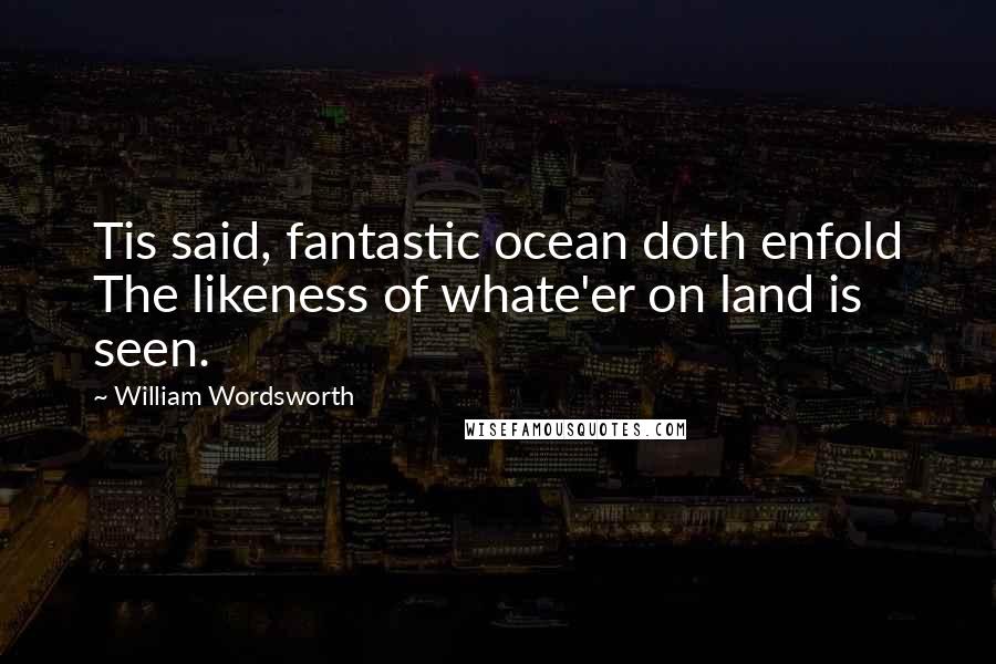 William Wordsworth quotes: Tis said, fantastic ocean doth enfold The likeness of whate'er on land is seen.