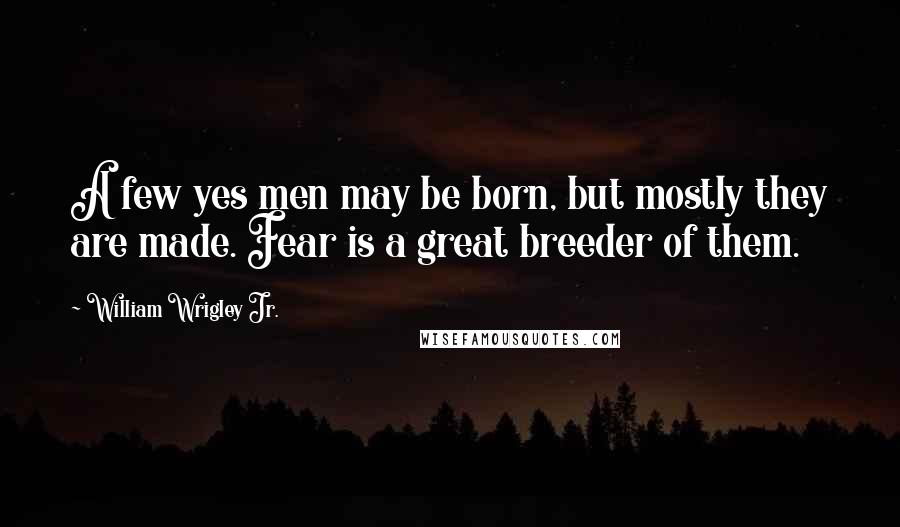 William Wrigley Jr. quotes: A few yes men may be born, but mostly they are made. Fear is a great breeder of them.