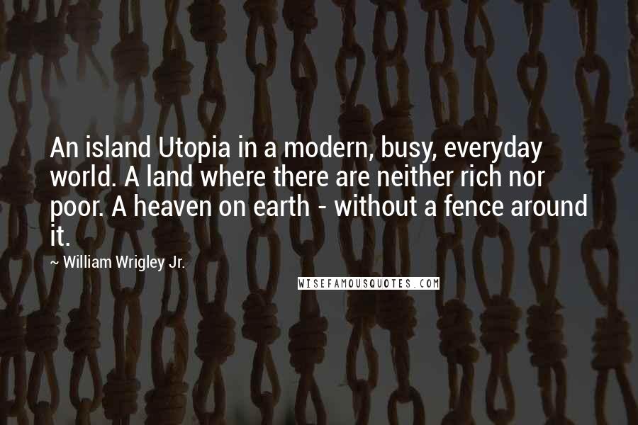 William Wrigley Jr. quotes: An island Utopia in a modern, busy, everyday world. A land where there are neither rich nor poor. A heaven on earth - without a fence around it.