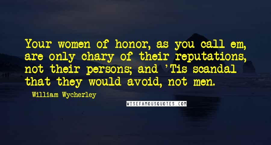 William Wycherley quotes: Your women of honor, as you call em, are only chary of their reputations, not their persons; and 'Tis scandal that they would avoid, not men. William Wycherley quotes: Your women of honor, as you call em, are only chary of their reputations, not their persons; and 'Tis scandal that they would avoid, not men.