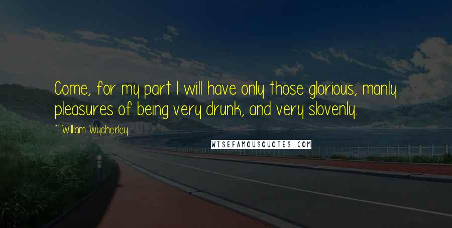 William Wycherley quotes: Come, for my part I will have only those glorious, manly pleasures of being very drunk, and very slovenly. William Wycherley quotes: Come, for my part I will have only those glorious, manly pleasures of being very drunk, and very slovenly.