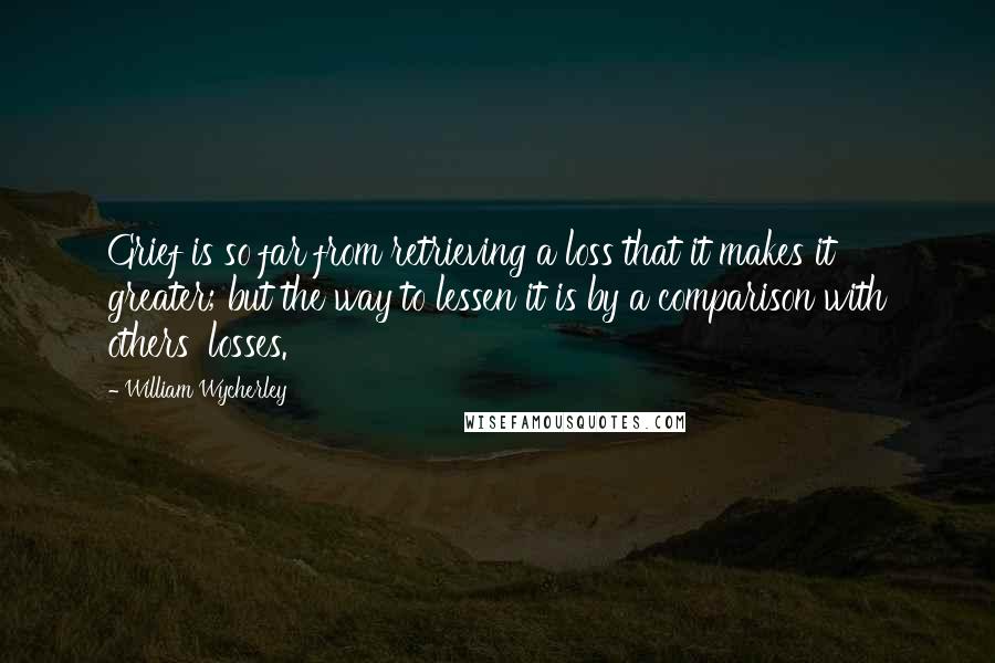 William Wycherley quotes: Grief is so far from retrieving a loss that it makes it greater; but the way to lessen it is by a comparison with others' losses.