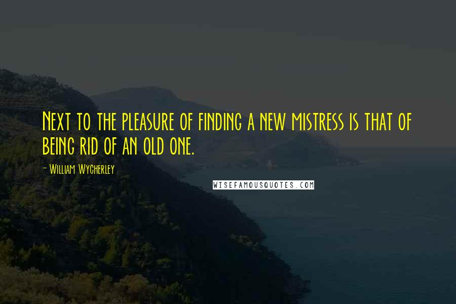 William Wycherley quotes: Next to the pleasure of finding a new mistress is that of being rid of an old one.