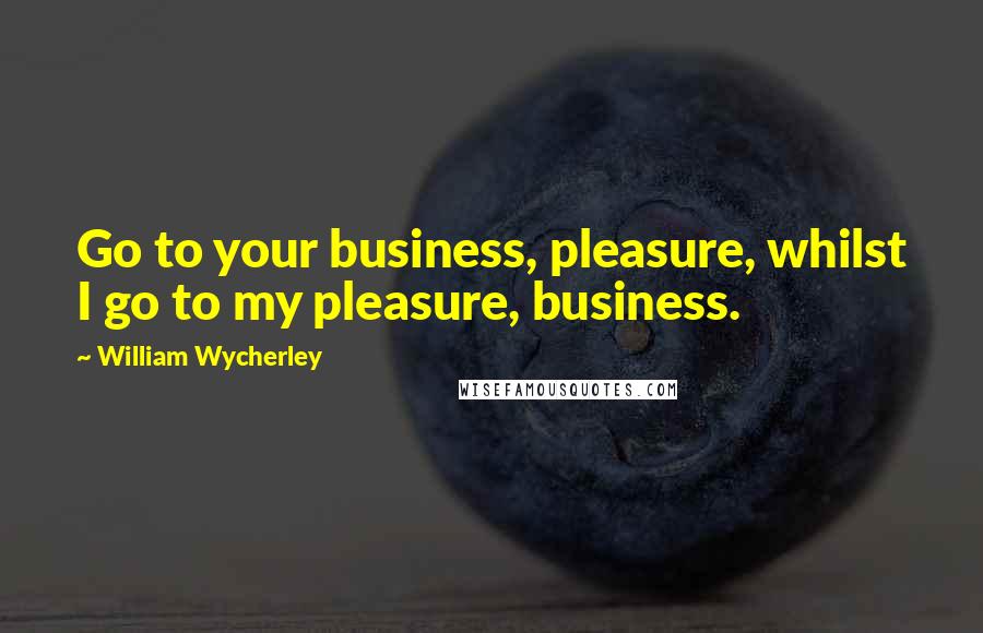William Wycherley quotes: Go to your business, pleasure, whilst I go to my pleasure, business.