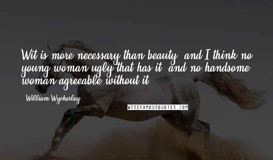 William Wycherley quotes: Wit is more necessary than beauty; and I think no young woman ugly that has it, and no handsome woman agreeable without it.