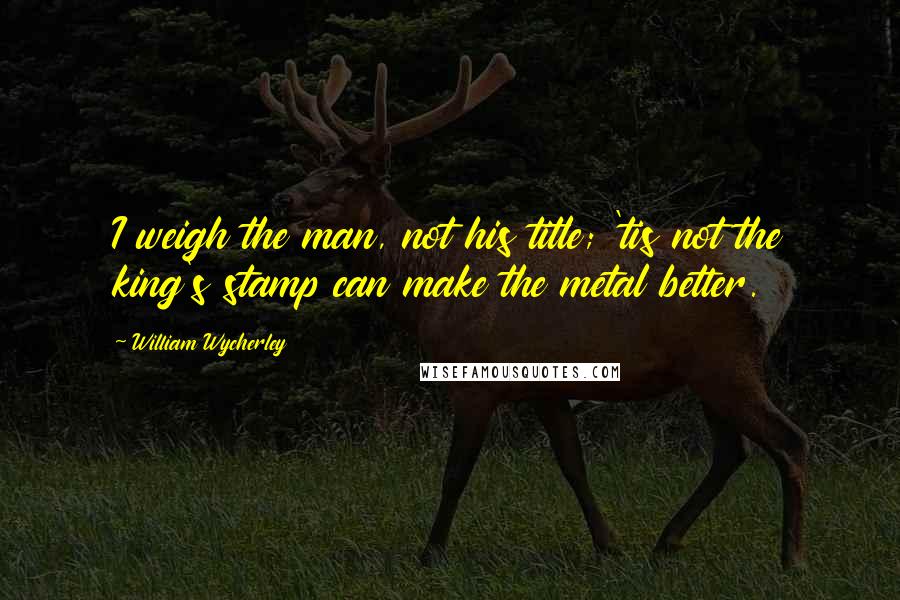 William Wycherley quotes: I weigh the man, not his title; 'tis not the king's stamp can make the metal better.