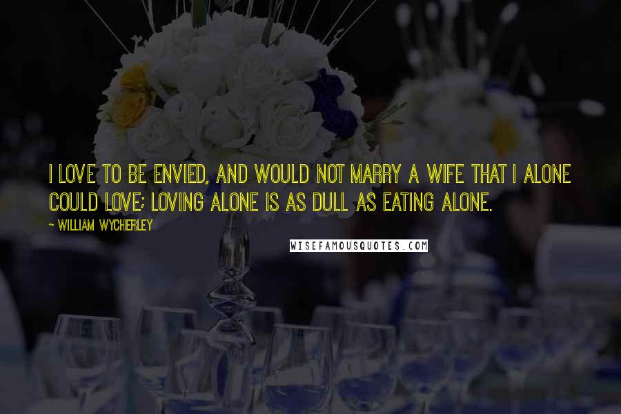 William Wycherley quotes: I love to be envied, and would not marry a wife that I alone could love; loving alone is as dull as eating alone.