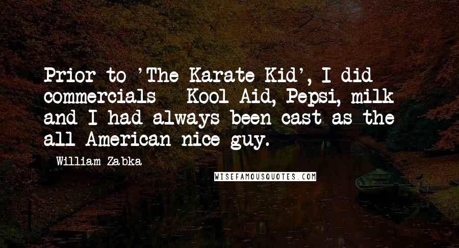 William Zabka quotes: Prior to 'The Karate Kid', I did commercials - Kool-Aid, Pepsi, milk - and I had always been cast as the all-American nice guy. William Zabka quotes: Prior to 'The Karate Kid', I did commercials - Kool-Aid, Pepsi, milk - and I had always been cast as the all-American nice guy.