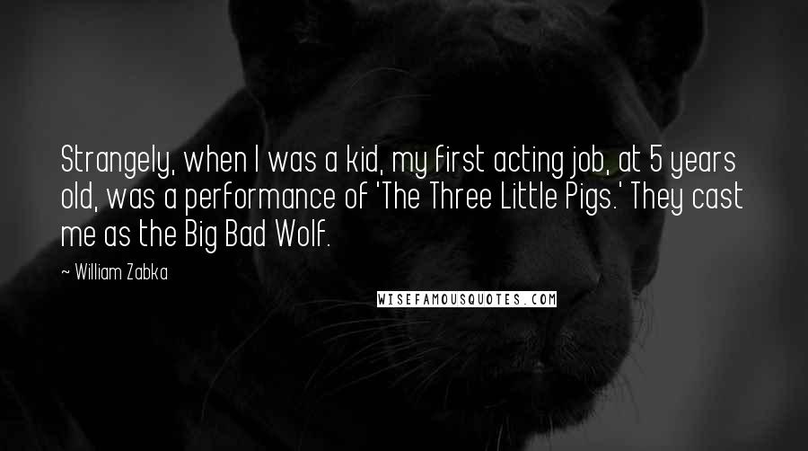 William Zabka quotes: Strangely, when I was a kid, my first acting job, at 5 years old, was a performance of 'The Three Little Pigs.' They cast me as the Big Bad Wolf.