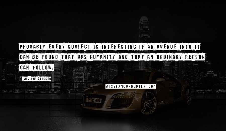 William Zinsser quotes: Probably every subject is interesting if an avenue into it can be found that has humanity and that an ordinary person can follow.