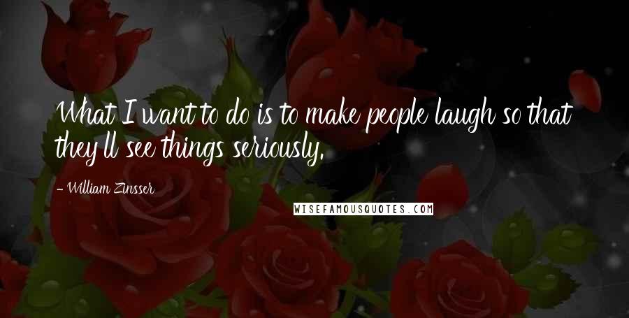 William Zinsser quotes: What I want to do is to make people laugh so that they'll see things seriously.