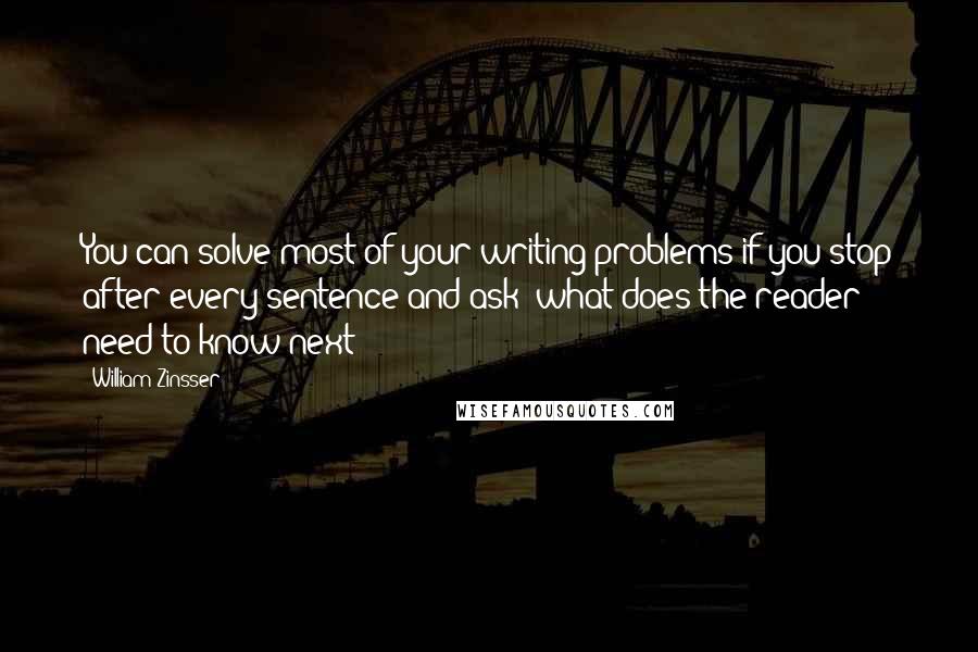 William Zinsser quotes: You can solve most of your writing problems if you stop after every sentence and ask: what does the reader need to know next?