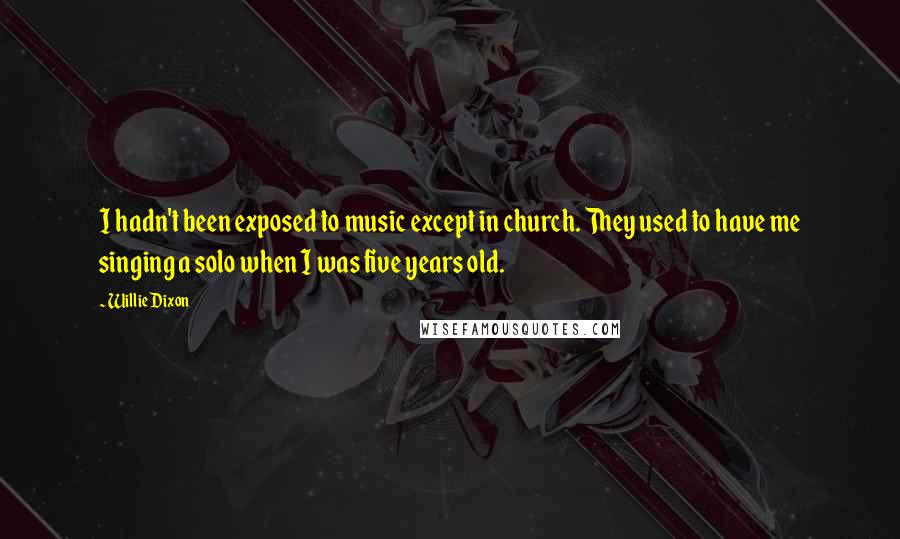 Willie Dixon quotes: I hadn't been exposed to music except in church. They used to have me singing a solo when I was five years old. Willie Dixon quotes: I hadn't been exposed to music except in church. They used to have me singing a solo when I was five years old.