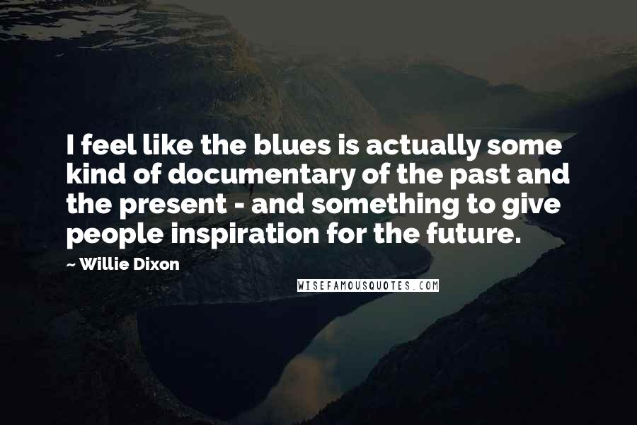 Willie Dixon quotes: I feel like the blues is actually some kind of documentary of the past and the present - and something to give people inspiration for the future. Willie Dixon quotes: I feel like the blues is actually some kind of documentary of the past and the present - and something to give people inspiration for the future.