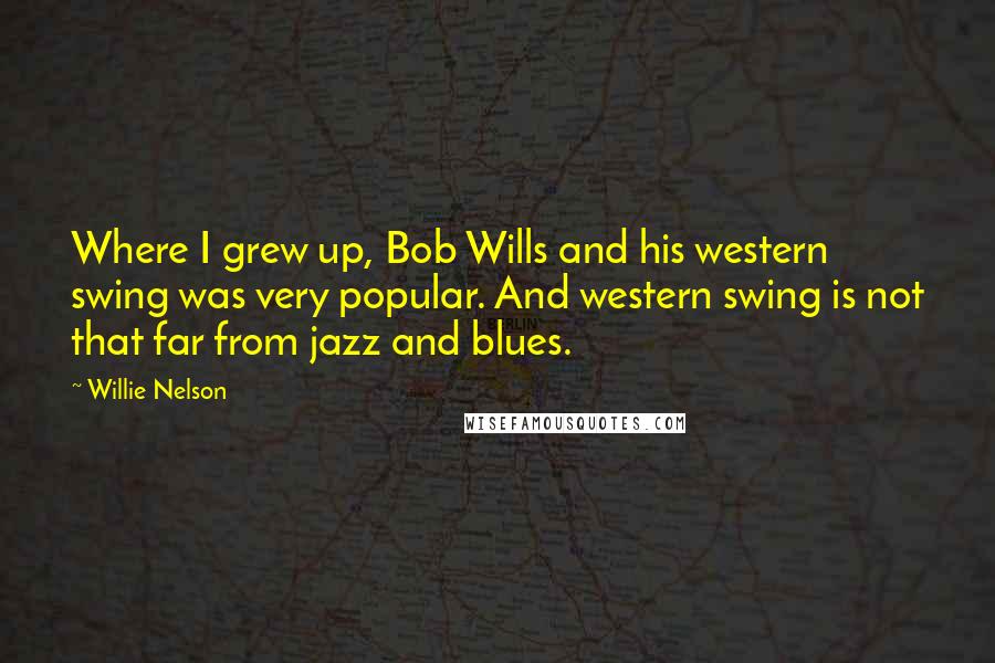 Willie Nelson quotes: Where I grew up, Bob Wills and his western swing was very popular. And western swing is not that far from jazz and blues.