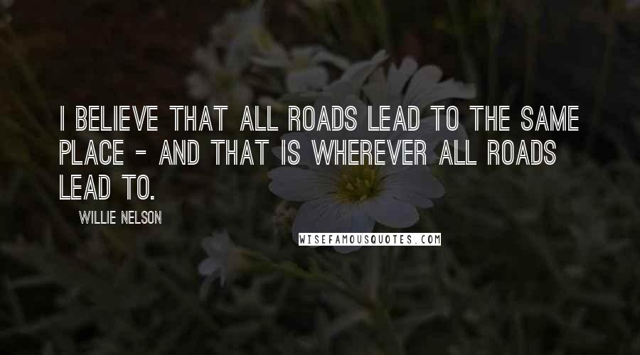 Willie Nelson quotes: I believe that all roads lead to the same place - and that is wherever all roads lead to.