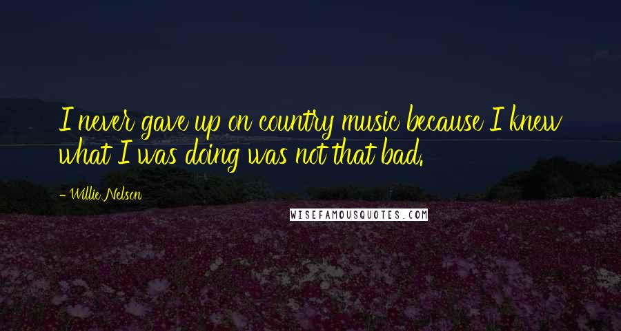 Willie Nelson quotes: I never gave up on country music because I knew what I was doing was not that bad.