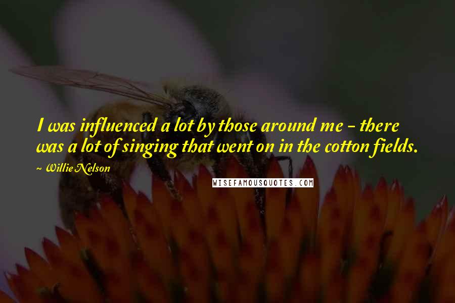 Willie Nelson quotes: I was influenced a lot by those around me - there was a lot of singing that went on in the cotton fields.