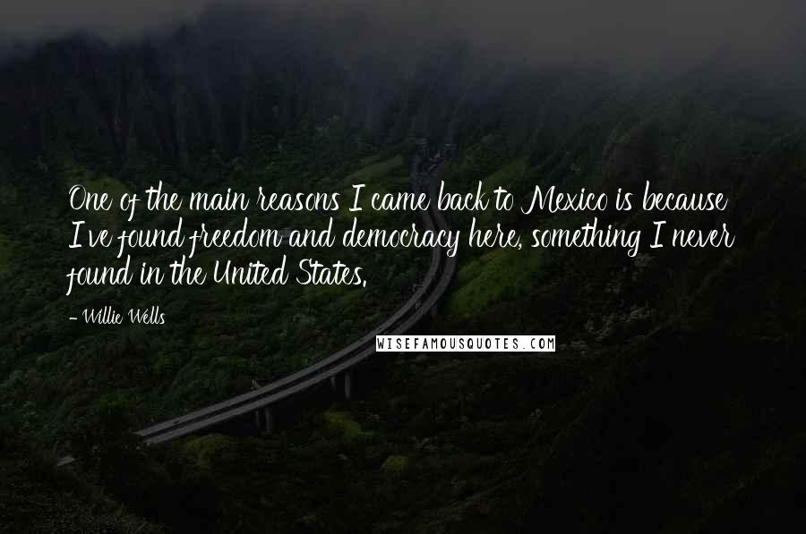 Willie Wells quotes: One of the main reasons I came back to Mexico is because I've found freedom and democracy here, something I never found in the United States. Willie Wells quotes: One of the main reasons I came back to Mexico is because I've found freedom and democracy here, something I never found in the United States.