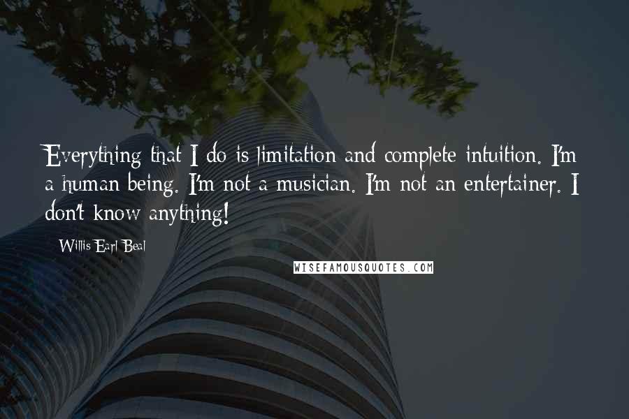 Willis Earl Beal quotes: Everything that I do is limitation and complete intuition. I'm a human being. I'm not a musician. I'm not an entertainer. I don't know anything! Willis Earl Beal quotes: Everything that I do is limitation and complete intuition. I'm a human being. I'm not a musician. I'm not an entertainer. I don't know anything!