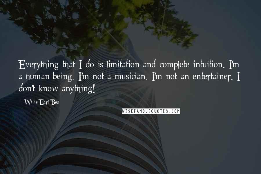 Willis Earl Beal quotes: Everything that I do is limitation and complete intuition. I'm a human being. I'm not a musician. I'm not an entertainer. I don't know anything!