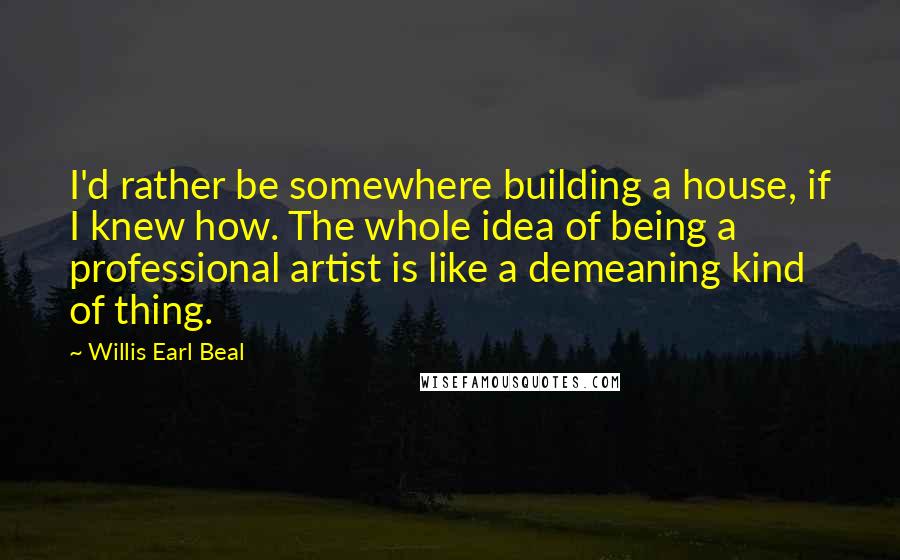 Willis Earl Beal quotes: I'd rather be somewhere building a house, if I knew how. The whole idea of being a professional artist is like a demeaning kind of thing. Willis Earl Beal quotes: I'd rather be somewhere building a house, if I knew how. The whole idea of being a professional artist is like a demeaning kind of thing.
