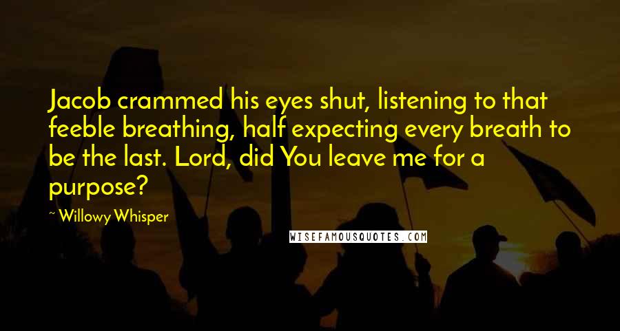 Willowy Whisper quotes: Jacob crammed his eyes shut, listening to that feeble breathing, half expecting every breath to be the last. Lord, did You leave me for a purpose?
