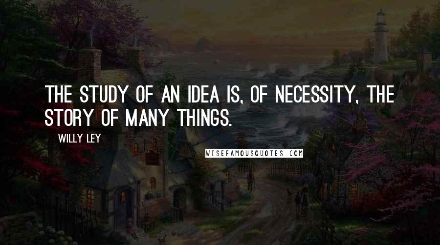 Willy Ley quotes: The study of an idea is, of necessity, the story of many things.