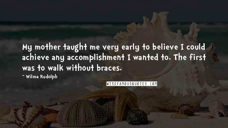 Wilma Rudolph quotes: My mother taught me very early to believe I could achieve any accomplishment I wanted to. The first was to walk without braces. Wilma Rudolph quotes: My mother taught me very early to believe I could achieve any accomplishment I wanted to. The first was to walk without braces.